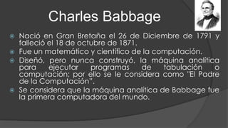 Charles Babbage
 Nació en Gran Bretaña el 26 de Diciembre de 1791 y
falleció el 18 de octubre de 1871.
 Fue un matemático y científico de la computación.
 Diseñó, pero nunca construyó, la máquina analítica
para ejecutar programas de tabulación o
computación; por ello se le considera como "El Padre
de la Computación”.
 Se considera que la máquina analítica de Babbage fue
la primera computadora del mundo.
 