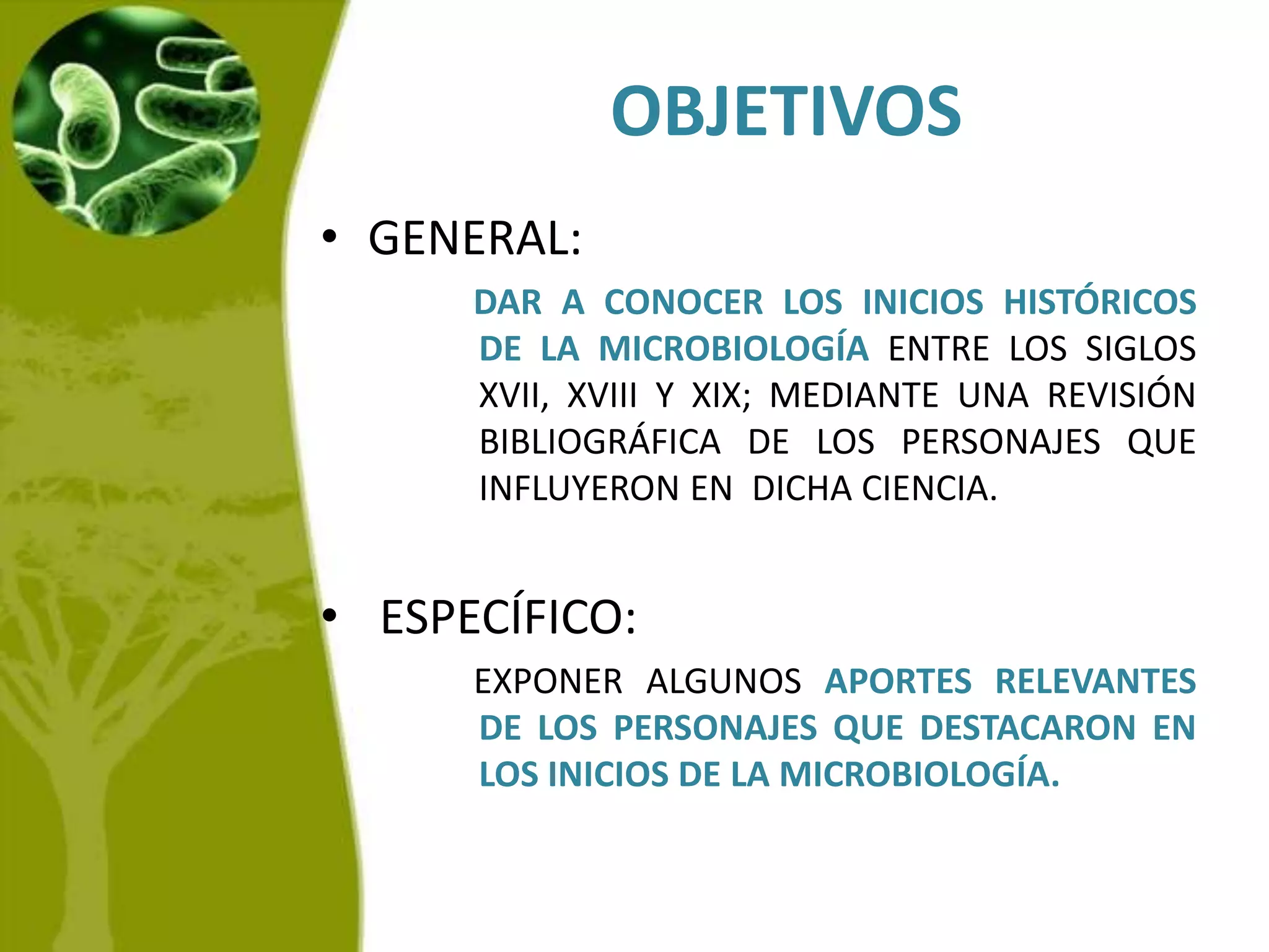 OBJETIVOSGENERAL:   DAR A CONOCER LOS INICIOS HISTÓRICOS DE LA MICROBIOLOGÍA ENTRE LOS SIGLOS XVII, XVIII Y XIX; MEDIANTE UNA REVISIÓN BIBLIOGRÁFICA DE LOS PERSONAJES QUE INFLUYERON EN  DICHA CIENCIA.  ESPECÍFICO:   EXPONER ALGUNOS APORTES RELEVANTES DE LOS PERSONAJES QUE DESTACARON EN LOS INICIOS DE LA MICROBIOLOGÍA.