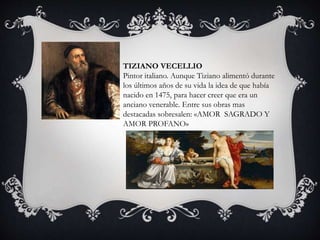 TIZIANO VECELLIO 
Pintor italiano. Aunque Tiziano alimentó durante 
los últimos años de su vida la idea de que había 
nacido en 1475, para hacer creer que era un 
anciano venerable. Entre sus obras mas 
destacadas sobresalen: «AMOR SAGRADO Y 
AMOR PROFANO» 
 