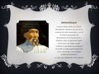 DONATELLO 
Escultor italiano. Junto con Alberti, 
Brunelleschi y Masaccio, fue uno de los 
creadores del estilo renacentista y uno de 
los artistas más grandes del 
Renacimiento. Su formación junto a 
Ghiberti le dejó un importante legado 
técnico pero casi ningún vestigio 
estilístico, ya que desde sus comienzos 
desarrolló un estilo propio basado en la 
fuerza emocional, y en un singular 
sentido del movimiento. 
un nicho de la fachada de Or San Michele 
 