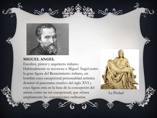 MIGUEL ANGEL 
Escultor, pintor y arquitecto italiano. 
Habitualmente se reconoce a Miguel Ángel como 
la gran figura del Renacimiento italiano, un 
hombre cuya excepcional personalidad artística 
dominó el panorama creativo del siglo XVI y 
cuya figura está en la base de la concepción del 
artista como un ser excepcional, que rebasa 
ampliamente las convenciones ordinarias. 
La Piedad 
 