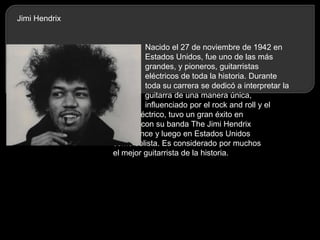 Jimi Hendrix

Nacido el 27 de noviembre de 1942 en
Estados Unidos, fue uno de las más
grandes, y pioneros, guitarristas
eléctricos de toda la historia. Durante
toda su carrera se dedicó a interpretar la
guitarra de una manera única,
influenciado por el rock and roll y el
blues eléctrico, tuvo un gran éxito en
Europa con su banda The Jimi Hendrix
Experience y luego en Estados Unidos
como solista. Es considerado por muchos
el mejor guitarrista de la historia.

 