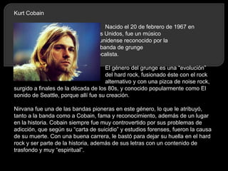 Kurt Cobain
Nacido el 20 de febrero de 1967 en
Estados Unidos, fue un músico
estadounidense reconocido por la
formación de la banda de grunge
Nirvana, de la cual fue vocalista.
El género del grunge es una “evolución”
del hard rock, fusionado éste con el rock
alternativo y con una pizca de noise rock,
surgido a finales de la década de los 80s, y conocido popularmente como El
sonido de Seattle, porque allí fue su creación.
Nirvana fue una de las bandas pioneras en este género, lo que le atribuyó,
tanto a la banda como a Cobain, fama y reconocimiento, además de un lugar
en la historia. Cobain siempre fue muy controvertido por sus problemas de
adicción, que según su “carta de suicidio” y estudios forenses, fueron la causa
de su muerte. Con una buena carrera, le bastó para dejar su huella en el hard
rock y ser parte de la historia, además de sus letras con un contenido de
trasfondo y muy “espiritual”.

 