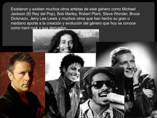 Existieron y existen muchos otros artistas de este género como Michael
Jackson (El Rey del Pop), Bob Marley, Robert Plant, Steve Wonder, Bruce
Dickinson, Jerry Lee Lewis y muchos otros que han hecho su gran o
mediano aporte a la creación y evolución del género que hoy se conoce
como hard rock y sus derivados.

 