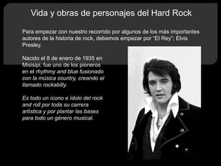 Vida y obras de personajes del Hard Rock
Para empezar con nuestro recorrido por algunos de los más importantes
autores de la historia de rock, debemos empezar por “El Rey”; Elvis
Presley.
Nacido el 8 de enero de 1935 en
Misisipi, fue uno de los pioneros
en el rhythmy and blue fusionado
con la música country, creando el
llamado rockabilly.
Es todo un ícono e ídolo del rock
and roll por toda su carrera
artística y por plantar las bases
para todo un género musical.

 