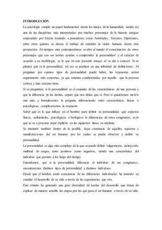 INTRODUCCIÓN
La psicología cumple un papel fundamental desde los inicios de la humanidad, siendo así
una de las disciplinas más interpretadas por muchos personajes de la historia antigua
empezando por Grecia tomando a pensadores como Aristóteles, Sócrates, Hipócrates,
entre otros quienes se dieron el trabajo de entender la visión humana destre otra
perspectiva. En tiempos más contemporáneos se abre al mundo el conocimiento de otros
personajes que con sus teorías ayudan a comprender la personalidad y el carácter de
acuerdo a su morfología, es lo que en este presente ensayo se va dar a conocer. Si se
plantea qué es la personalidad, tal vez se perdiera en una infinidad de definiciones. Al
preguntar por cuantos tipos de personalidad puede haber, las respuestas serían
seguramente más concretas, ya que estarían condicionadas por aquello que la persona
conoce y más cercano tiene.
Si se preguntara si la personalidad es el conjunto de las características de una persona y
que la diferencia de las demás, seguro que nos dirían que sí. Pero si quisiéramos incidir
aún más, y formuláramos la pregunta diferenciando entre características físicas o
psicológicas, complicaríamos la respuesta.
Saber qué es lo que influye en el hombre para definir su personalidad, qué aspectos
físicos, ambientales, psicológicos o biológicos lo diferencian de otros congéneres, es lo
que se va a procurar dejar explícito en las siguientes líneas en adelante.
Se intentará también dentro de lo posible, dejar constancia de aquellos aspectos y
manifestaciones del ser humano por los cuales se puede observar y definir su
personalidad.
La personalidad es algo más complejo de lo que se puede definir vulgarmente, incluyendo
multitud de rasgos, tanto positivos como negativos, siendo una característica del
individuo que persiste a los largo del tiempo.
Entendemos, que si la personalidad diferencia al individuo de sus congéneres,
encontraremos distintos tipos de personalidad y distintos individuos.
Desde que el hombre tomó consciencia de las diferencias individuales ha insistido en
estudiar el desarrollo de su vida a través de las experiencias que vive.
Este estudio ha generado una gran diversidad de teorías del desarrollo que tratan de
explicar de manera sencilla las etapas por las que pasa el ser humano a través de su vida.
 