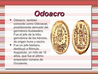 Odoacro




Odoacro, también
conocido como Odovacar,
posiblemente derivado del
germánico Audawakrs.
Fue el jefe de la tribu
germánica de los hérulos,
de origen huno y esciro.
Fue un jefe bárbaro,
destituyó a Rómulo
Augústulo, un niño de 10
años, que fue el último
emperador romano de
Occidente.

 