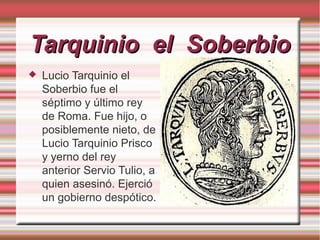 Tarquinio el Soberbio


Lucio Tarquinio el
Soberbio fue el
séptimo y último rey
de Roma. Fue hijo, o
posiblemente nieto, de
Lucio Tarquinio Prisco
y yerno del rey
anterior Servio Tulio, a
quien asesinó. Ejerció
un gobierno despótico.

 