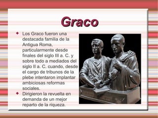 Graco




Los Graco fueron una
destacada familia de la
Antigua Roma,
particularmente desde
finales del siglo III a. C. y
sobre todo a mediados del
siglo II a. C. cuando, desde
el cargo de tribunos de la
plebe intentaron implantar
ambiciosas reformas
sociales.
Dirigieron la revuelta en
demanda de un mejor
reparto de la riqueza.

 