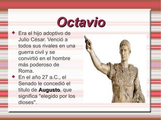 Octavio




Era el hijo adoptivo de
Julio César. Venció a
todos sus rivales en una
guerra civil y se
convirtió en el hombre
más poderoso de
Roma.
En el año 27 a.C., el
Senado le concedió el
título de Augusto, que
Augusto
significa ''elegido por los
dioses''.

 