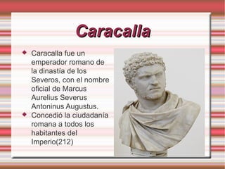 Caracalla




Caracalla fue un
emperador romano de
la dinastía de los
Severos, con el nombre
oficial de Marcus
Aurelius Severus
Antoninus Augustus.
Concedió la ciudadanía
romana a todos los
habitantes del
Imperio(212)

 