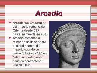 Arcadio




Arcadio fue Emperador
del Imperio romano de
Oriente desde 395
hasta su muerte en 408.
Arcadio comenzó a
reinar en solitario sobre
la mitad oriental del
Imperio cuando su
padre falleció en 395 en
Milán, a donde había
acudido para sofocar
una rebelión.

 