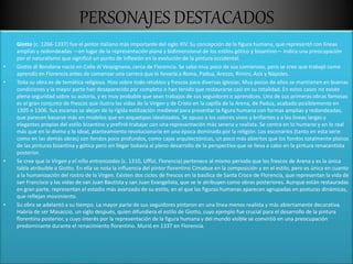 PERSONAJES DESTACADOS
Giotto (c. 1266-1337) fue el pintor italiano más importante del siglo XIV. Su concepción de la figura humana, que representó con líneas
amplias y redondeadas —en lugar de la representación plana y bidimensional de los estilos gótico y bizantino— indica una preocupación
por el naturalismo que significó un punto de inflexión en la evolución de la pintura occidental.
• Giotto di Bondone nació en Colle di Vespignano, cerca de Florencia. Se sabe muy poco de sus comienzos, pero se cree que trabajó como
aprendiz en Florencia antes de comenzar una carrera que le llevaría a Roma, Padua, Arezzo, Rímini, Asís y Nápoles.
• Toda su obra es de temática religiosa. Hizo sobre todo retablos y frescos para diversas iglesias. Muy pocos de ellos se mantienen en buenas
condiciones y la mayor parte han desaparecido por completo o han tenido que restaurarse casi en su totalidad. En estos casos no existe
plena seguridad sobre su autoría, y es muy probable que sean trabajos de sus seguidores o aprendices. Una de sus primeras obras famosas
es el gran conjunto de frescos que ilustra las vidas de la Virgen y de Cristo en la capilla de la Arena, de Padua, acabado posiblemente en
1305 o 1306. Sus escenas se alejan de la rígida estilización medieval para presentar la figura humana con formas amplias y redondeadas,
que parecen basarse más en modelos que en arquetipos idealizados. Se opuso a los colores vivos y brillantes y a las líneas largas y
elegantes propias del estilo bizantino y prefirió trabajar con una representación más serena y realista. Se centra en lo humano y en lo real
más que en lo divino y lo ideal, planteamiento revolucionario en una época dominada por la religión. Los escenarios (tanto en esta serie
como en las demás obras) son fondos poco profundos, como cajas arquitectónicas, un poco más abiertos que los fondos totalmente planos
de las pinturas bizantina y gótica pero sin llegar todavía al pleno desarrollo de la perspectiva que se lleva a cabo en la pintura renacentista
posterior.
• Se cree que la Virgen y el niño entronizados (c. 1310, Uffizi, Florencia) pertenece al mismo periodo que los frescos de Arena y es la única
tabla atribuible a Giotto. En ella se nota la influencia del pintor florentino Cimabue en la composición y en el estilo, pero es única en cuanto
a la humanización del rostro de la Virgen. Existen dos ciclos de frescos en la basílica de Santa Croce de Florencia, que representan la vida de
san Francisco y las vidas de san Juan Bautista y san Juan Evangelista, que se le atribuyen como obras posteriores. Aunque están restauradas
en gran parte, representan el estadio más avanzado de su estilo, en el que las figuras humanas aparecen agrupadas en posturas dinámicas,
que reflejan movimiento.
• Su obra se adelantó a su tiempo. La mayor parte de sus seguidores pintaron en una línea menos realista y más abiertamente decorativa.
Habría de ser Masaccio, un siglo después, quien difundiera el estilo de Giotto, cuyo ejemplo fue crucial para el desarrollo de la pintura
florentina posterior, y cuyo interés por la representación de la figura humana y del mundo visible se convirtió en una preocupación
predominante durante el renacimiento florentino. Murió en 1337 en Florencia.
 
