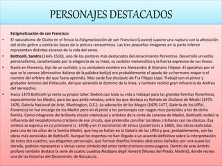 PERSONAJES DESTACADOS
Estigmatización de san Francisco
• El naturalismo de Giotto en el fresco la Estigmatización de san Francisco (Louvre) supone una ruptura con la afectación
del estilo gótico y sienta las bases de la pintura renacentista. Las tres pequeñas imágenes en la parte inferior
representan distintas escenas de la vida del santo.
• Botticelli, Sandro (1445-1510), uno de los pintores más destacados del renacimiento florentino. Desarrolló un estilo
personalísimo, caracterizado por la elegancia de su trazo, su carácter melancólico y la fuerza expresiva de sus líneas.
• Nació en Florencia, hijo de un curtidor, y su verdadero nombre era Alessandro di Mariano Filipepi. El apelativo por el
que se le conoce (diminutivo italiano de la palabra botijo) era probablemente el apodo de su hermano mayor o el
nombre del orfebre del que fuera aprendiz. Más tarde fue discípulo de Fra Filippo Lippi. Trabajó con el pintor y
grabador Antonio del Pollaiuolo, del que aprendió el dominio de la línea, y también recibió gran influencia de Andrea
del Verrocchio.
• Hacia 1470 Botticelli ya tenía su propio taller. Dedicó casi toda su vida a trabajar para las grandes familias florentinas,
especialmente los Medici, para los que pintó retratos, entre los que destaca su Retrato de Giuliano de Medici (1475-
1476, Galería Nacional de Arte, Washington, D.C.). La adoración de los Magos (1476-1477, Galería de los Uffizi,
Florencia) no fue encargo de los Medici pero en él pintó a los personajes con rasgos muy parecidos a los de dicha
familia. Como integrante del brillante círculo intelectual y artístico de la corte de Lorenzo de Medici, Botticelli recibió la
influencia del neoplatonismo cristiano de ese círculo, que pretendía conciliar las ideas cristianas con las clásicas. Esa
síntesis se expresa en La primavera (c. 1478) y en El nacimiento de Venus (posteriores a 1482), dos obras realizadas
para una de las villas de la familia Medici, que hoy se hallan en la Galería de los Uffizi y que, probablemente, son las
obras más conocidas de Botticelli. Aunque los expertos no han llegado a un acuerdo definitivo sobre la interpretación
de estos dos cuadros, sus elegantes personajes, que forman diseños lineales abstractos bañados por una suave luz
dorada, podrían representar a Venus como símbolo del amor tanto cristiano como pagano. Dentro de este ámbito
profano también destaca la serie de cuatro cuadros Nastapio degli Honesti (Museo del Prado, Madrid), donde recrea
una de las historias del Decamerón, de Boccaccio.
 