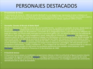 PERSONAJES DESTACADOS
• El nacimiento de Venus
• El nacimiento de Venus (c. 1482) de Sandro Botticelli es una alegoría que representa el amor cristiano y el
pagano. A la derecha de la composición se encuentra representada la Tierra o la Primavera que acude a cubrir a
la delicada Venus con un manto. A la izquierda, entrelazados en un abrazo, aparecen Céfiro y Cloris.
•
•
• Donatello. Donato di Niccolo di Betto Bardi
• Nacido en Florencia en 1386 en el seno de una humilde familia, -su padre era cardador de lana- desde joven se
formó con Ghiberti colaborando en los relieves de las puertas del Baptisterio de San Juan de Florencia.
Posteriormente, trabajó con Brunelleschi. Conocedor de la antigüedad clásica, cuya influencia se reflejará a lo
largo de su obra, sus inicios están marcados por la escultura gótica. Así, sus primeras obras son las estatuas de
San Marcos, San Jorge, San Juan Evangelista y Josué, todas ellas en Florencia. El clasicismo más vigoroso se
muestra a partir de 1425, cuando empieza a trabajar con Michelozzo y en la ciudad de Roma, donde esculpe "El
entierro de Cristo" y el cáliz de la sacristía de la basílica de San Pedro. De nuevo en Florencia realiza su obra
más sobresaliente, el David en bronce. Después de 1435, su estilo se desliza claramente hacia el realismo y la
acción dramática, dando a sus personajes una mayor fuerza expresiva y psicológica. De este período son El
Condottiero Gattamelata, "Judith y Holofernes" y "Los milagros de San Antonio". La expresividad de su obra en
esta época sentará escuela no sólo entre los escultores posteriores sino también entre pintores, como
Mantegna. Donatello falleció en Florencia el 13 de diciembre de 1466.
•
• El David de bronce
• El David de bronce posee un modelado y proporciones clásicas si bien la actitud de la figura muestra relación
con la grazia de algunos modelos de Ghiberti. La figura muestra a un joven pensativo, no exento de cierta
melancolía, que ofrece, por encima de la normatividad del clasicismo, una nostálgica poética del sentimiento
identificativa de las obras de Donatello.
•
 