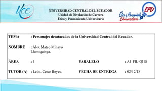 TEMA : Personajes desatacados de la Universidad Central del Ecuador.
NOMBRE : Alex Mateo Minayo
Llumiquinga.
ÁREA : 1 PARALELO : A1-FIL-QI18
TUTOR (A) : Lcdo. Cesar Reyes. FECHA DE ENTREGA : 02/12/18
 