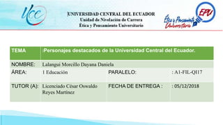 TEMA :Personajes destacados de la Universidad Central del Ecuador.
NOMBRE: Lalangui Morcillo Dayana Daniela
ÁREA: 1 Educación PARALELO: : A1-FIL-QI17
TUTOR (A): Licenciado César Oswaldo
Reyes Martínez
FECHA DE ENTREGA : : 05/12/2018
 