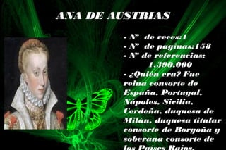 ANA DE AUSTRIAS
- Nº de veces:1
- Nº de paginas:158
- Nº de referencias:
1.390.000
- ¿Quién era? Fue
reina consorte de
España, Portugal,
Nápoles, Sicilia,
Cerdeña, duquesa de
Milán, duquesa titular
consorte de Borgoña y
soberana consorte de
 