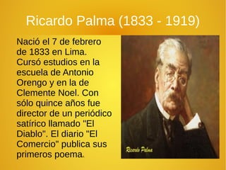 Ricardo Palma (1833 - 1919)
Nació el 7 de febrero
de 1833 en Lima.
Cursó estudios en la
escuela de Antonio
Orengo y en la de
Clemente Noel. Con
sólo quince años fue
director de un periódico
satírico llamado "El
Diablo". El diario "El
Comercio" publica sus
primeros poemas.
 