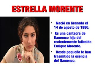 ESTRELLA MORENTEESTRELLA MORENTE

Nació en Granada el
14 de agosto de 1980.

Es una cantaora de
flamenco hija del
recientemente fallecido
Enrique Morente.

Desde pequeña le han
trasmitido la esencia
del flamenco.
 
