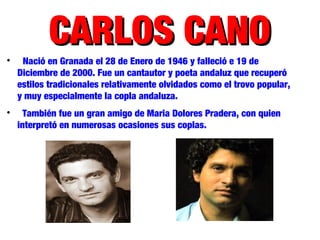 CARLOS CANOCARLOS CANO
Nació en Granada el 28 de Enero de 1946 y falleció e 19 de
Diciembre de 2000. Fue un cantautor y poeta andaluz que recuperó
estilos tradicionales relativamente olvidados como el trovo popular,
y muy especialmente la copla andaluza.

También fue un gran amigo de Maria Dolores Pradera, con quien
interpretó en numerosas ocasiones sus coplas.
 