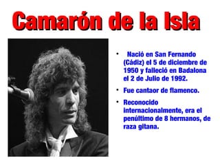 Camarón de la IslaCamarón de la Isla

Nació en San Fernando
(Cádiz) el 5 de diciembre de
1950 y falleció en Badalona
el 2 de Julio de 1992.

Fue cantaor de flamenco.

Reconocido
internacionalmente, era el
penúltimo de 8 hermanos, de
raza gitana.
 