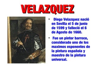 VELAZQUEZVELAZQUEZ

Diego Velazquez nació
en Sevilla el 5 de junio
de 1599 y falleció el 6
de Agosto de 1660.

Fue un pintor barroco,
considerado uno de los
maximos esponentes de
la pintura española y
maestro de la pintura
universal.
 