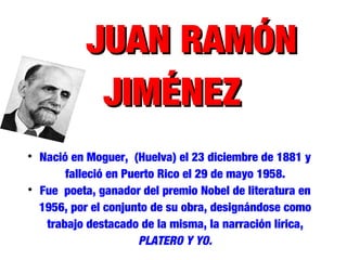 JUAN RAMÓNJUAN RAMÓN
JIMÉNEZJIMÉNEZ

Nació en Moguer, (Huelva) el 23 diciembre de 1881 y
falleció en Puerto Rico el 29 de mayo 1958.

Fue poeta, ganador del premio Nobel de literatura en
1956, por el conjunto de su obra, designándose como
trabajo destacado de la misma, la narración lírica,
PLATERO Y YO.
 