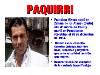 PAQUIRRIPAQUIRRI

Francisco Rivera nació en
Zahara de los Atunes (Cádiz)
el 5 de marzo de 1948 y
murió en Pozoblanco
(Córdoba) el 26 de diciembre
de 1984.

Casado con la conocida
Carmina Ordoñez, tuvo dos
hijos, Francisco y Cayetano,
que en la actualidad también
son toreros.

Cuando falleció era el esposo
de la cantante Isabel Pantoja.
 