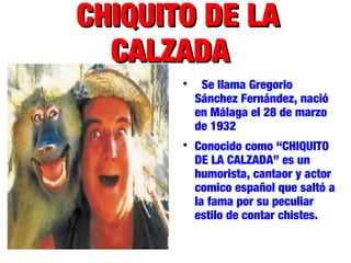 CHIQUITO DE LACHIQUITO DE LA
CALZADACALZADA

Se llama Gregorio
Sánchez Fernández, nació
en Málaga el 28 de marzo
de 1932

Conocido como “CHIQUITO
DE LA CALZADA” es un
humorista, cantaor y actor
comico español que saltó a
la fama por su peculiar
estilo de contar chistes.
 