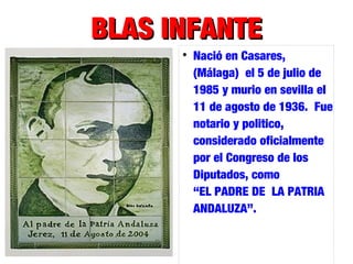 BLAS INFANTEBLAS INFANTE

Nació en Casares,
(Málaga) el 5 de julio de
1985 y murio en sevilla el
11 de agosto de 1936. Fue
notario y politico,
considerado oficialmente
por el Congreso de los
Diputados, como
“EL PADRE DE LA PATRIA
ANDALUZA”.
 