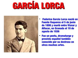 GARCÍA LORCAGARCÍA LORCA

Federico García Lorca nació en
Fuente Vaqueros el 5 de junio
de 1898 y murió entre Viznar y
Alfacar, en Granada el 19 de
agosto de 1936

Fue un poeta, dramaturgo y
prosista español también
conocido por su destreza en
otras muchas artes.
 