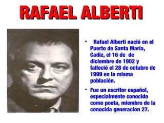 RAFAEL ALBERTIRAFAEL ALBERTI

Rafael Alberti nació en el
Puerto de Santa María,
Cadiz, el 16 de de
diciembre de 1902 y
falleció el 28 de octubre de
1999 en la misma
población.

Fue un escritor español,
especialmente conocido
como poeta, miembro de la
conocida generacion 27.
 