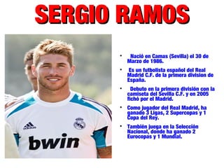 SERGIO RAMOSSERGIO RAMOS

Nació en Camas (Sevilla) el 30 de
Marzo de 1986.

Es un futbolista español del Real
Madrid C.F. de la primera division de
España.

Debuto en la primera división con la
camiseta del Sevilla C.F. y en 2005
fichó por el Madrid.

Como jugador del Real Madrid, ha
ganado 3 Ligas, 2 Supercopas y 1
Copa del Rey.

También juega en la Selección
Nacional, donde ha ganado 2
Eurocopas y 1 Mundial.
 