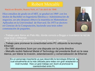 Robert Metcalfe Nació en Broolin, Nueva York, el 7 de abril de 1946 Hizo estudios de grado en el MIT, se graduó en 1969  con los titulos de Bachiller en Ingeniería Eléctrica y Administración de negocios, un año despues obtuvo la maestría en Matemáticas Aplicadas en la Universidad  de Harvard. En 1973 se doctoro en Ciencias de la Computación, haciendo una tesis sobre conmutación de paquetes. - Trabajo para Xerox en Palo Alto, donde conocio a Boggs e inventaron la red de area local o Ethernet. - En 1979 Robert abandona Xerox para 3com en California  - Trabajo para promever la conectividad entre PC utilizando la tecnología Ethernet - En 1990 abandona 3com por una dispuata con la junta directiva  - Metcalfe recibió National Medal of Technology del presidente Bush en la casa blanca, por liderar la inveción, estandarización y comercialización de Ethernet 