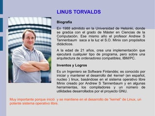 LINUS TORVALDS Biografía En 1988 admitido en la Universidad de Helsinki, donde se gradúa con el grado de Máster en Ciencias de la Computación. Ese mismo año el profesor Andrew S Tannenbaum  saca a la luz el S.O. Minix con propósitos didácticos.  A la edad de 21 años, crea una implementación que ejecutará cualquier tipo de programa, pero sobre una arquitectura de  ordenadores compatibles , IBM/PC. Inventos y Logros Es un Ingeniero se Software Finlandés; es conocido por iniciar y mantener el desarrollo del  " kernel "  (en español, nucleo ) linux, basándose en el sistema operativo libre Minix creado por Andrew S Tannenbaum y en algunas herramientas, los compiladores y un número de utilidades desarrollados por el proyecto GNU. Muy importante porque inició  y se mantiene en el desarrollo de “kernel” de Linux, un potente sistema operativo libre. 