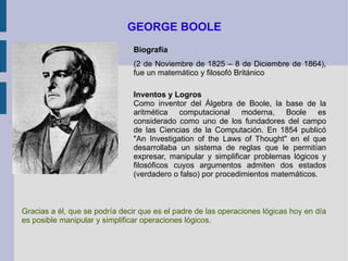 GEORGE BOOLE Biografía (2 de Noviembre de 1825 – 8 de Diciembre de 1864), fue un matemático y filosofó Británico Inventos y Logros Como inventor del Álgebra de Boole, la base de la aritmética computacional moderna, Boole es considerado como uno de los fundadores del campo de las Ciencias de la Computación. En 1854 publicó "An Investigation of the Laws of Thought" en el que desarrollaba un sistema de reglas que le permitían expresar, manipular y simplificar problemas lógicos y filosóficos cuyos argumentos admiten dos estados (verdadero o falso) por procedimientos matemáticos.  Gracias a él, que se podría decir que es el padre de las operaciones lógicas hoy en día es posible manipular y simplificar operaciones lógicos. 