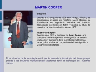 MARTIN COOPER Biografía (nacido el 13 de junio de 1928 en Chicago, Illinois ) es considerado el padre del Telefono Móvil. Recibió su licenciatura en ingeniería eléctrica del Instituto Tecnológico de Illinois en 1950  y recibió su título de maestría de la misma institución en 1957. Inventos y Logros Cooper es el CEO y fundador de  ArrayComm , una compañía que trabaja en la investigación de antena inteligente y la mejora de la tecnología inalámbrica redes, y fue el director corporativo de Investigación y Desarrollo de Motorola.  El es el padre de la tecnología móvil, por lo tanto de la tecnología del futuro ya que gracias a los celulares multifuncionales podremos tener la tecnología en  nuestras manos. 
