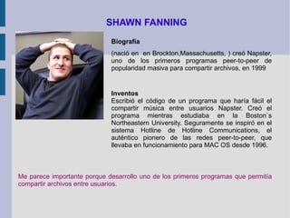 SHAWN FANNING Biografía (nació en  en Brockton,Massachusetts, ) creó Napster, uno de los primeros programas peer-to-peer de popularidad masiva para compartir archivos, en 1999 Inventos Escribió el código de un programa que haría fácil el compartir música entre usuarios Napster. Creó el programa mientras estudiaba en la Boston`s Northeastern University. Seguramente se inspiró en el sistema Hotline de Hotline Communications, el auténtico pionero de las redes peer-to-peer, que llevaba en funcionamiento para MAC OS desde 1996.   Me parece importante porque desarrollo uno de los primeros programas que permitía compartir archivos entre usuarios. 