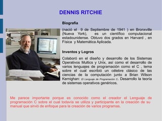 DENNIS RITCHIE Biografía (nació el  9 de Septiembre de 1941 ) en Bronxville (Nueva York),  es un científico computacional estadounidense. Obtuvo dos grados en Harvard , en Física  y Matemática Aplicada.  Inventos y Logros Colaboró en el diseño y desarrollo de los Sistemas Operativos Multics y Unix, así como el desarrollo de varios lenguajes de programación como el C , tema sobre el cual escribió un célebre clásico de las ciencias de la computación junto a Brian Wilson Kernighan:  El Lenguaje de Programación C . Desarrollo la teoría de sistemas operativos genéricos. Me parece importante porque es conocido como el creador el Lenguaje de programación C sobre el cual todavía se utiliza y participante en la creación de su  manual que sirvió de enfoque para la creación de varios programas. 