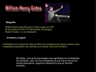William Henry Gates III nació el 28 de octubre de 1955  28 de octubre  de  1955 1  (55 años) Seattle ,  Washington ,  Estados Unidos   1   es un empresario Biografia Inventos y Logros Cofundador de la empresa de software  Microsoft , productora del  sistema operativo  para  computadoras personales  más utilizado en el mundo ,  Microsoft Windows Bill Gates  uno de los personajes mas significativo en el desarollo de microsoft,  esto  es muy importante ya que hoy en dia en los centros educativos  seguimos utilizando lo que es microsft windows . William Henry Gates 