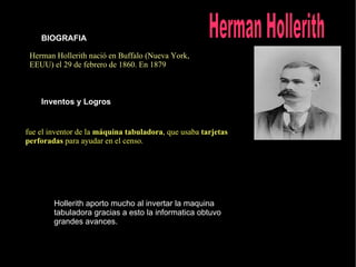 Herman Hollerith nació en Buffalo (Nueva York, EEUU) el 29 de febrero de 1860. En 1879  BIOGRAFIA Inventos y Logros fue el inventor de la  máquina tabuladora , que usaba  tarjetas perforadas  para ayudar en el censo. Hollerith aporto mucho al invertar la maquina tabuladora gracias a esto la informatica obtuvo grandes avances. Herman Hollerith   