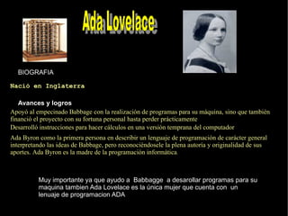 BIOGRAFIA Avances y logros   Apoyó al empecinado Babbage con la realización de programas para su máquina, sino que también financió el proyecto con su fortuna personal hasta perder prácticamente Nació en Inglaterra  Desarrolló instrucciones para hacer cálculos en una versión temprana del computador Ada Byron como la primera persona en describir un  lenguaje de programación  de carácter general interpretando las ideas de Babbage, pero reconociéndosele la plena autoría y originalidad de sus aportes. Ada Byron es la madre de la programación informática . Muy importante ya que ayudo a  Babbagge  a desarollar programas para su maquina tambien Ada Lovelace es la única mujer que cuenta con  un lenuaje de programacion ADA   Ada Lovelace   