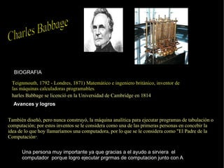 Teignmouth, 1792 - Londres, 1871) Matemático e ingeniero británico, inventor de las máquinas calculadoras programables . harles Babbage se licenció en la Universidad de Cambridge en 1814 BIOGRAFIA Avances y logros   También diseñó, pero nunca construyó, la máquina analítica para ejecutar programas de  tabulación  o  computación ; por estos inventos se le considera como una de las primeras personas en concebir la idea de lo que hoy llamaríamos una  computadora , por lo que se le considera como "El Padre de la Computación ". Una persona muy importante ya que gracias a el ayudo a sirviera  el computador  porque logro ejecutar prgrmas de computacion junto con A Charles Babbage  