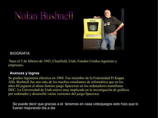 BIOGRAFIA Avances y logros   Se graduo ingeniería eléctrica en 1968. Fue miembro de la Fraternidad Pi Kappa Alfa. Bushnell fue uno más de los muchos estudiantes de informática que en los años 60 jugaron al ahora famoso juego Spacewar en los ordenadores mainframe DEC. La Universidad de Utah estuvo muy implicada en la investigación de gráficos por ordenador y desarrolló varias versiones del juego Spacewa r. Se puede decir que gracias a el  tenemos en casa videojuegos esto hizo que lo fueran mejorando dia a dia Nace el  5 de febrero  de  1943 ,  Clearfield ,  Utah ,  Estados Unidos  ingeniero y empresari o Nolan Bushnell 
