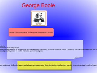 George Boole Nació el 2 de noviembre de 1815 y murió el 8 de diciembre de 1864 - Invento el álgebra de Boole, la base de la aritmética computacional moderna. - Boole es considerado como uno de los fundadores del campo de las  Ciencias de la Computación.  - En 1854 publicó "An Investigation of the Laws of Thought" en el que desarrollaba un sistema de reglas que le permitían expresar, manipular y simplificar problemas lógicos y filosóficos cuyos argumentos admiten dos estados (verdadero o falso) por procedimientos matemáticos.  - Se podría decir que es el padre de las operaciones lógicas y gracias a su álgebra hoy en día es posible manipular operaciones lógicas.. Es importante pporque gracias al Albegra de Boole, las computadoras procesan datos de orden lógico que facilitan nuestro entendimiento al resolver los problemas lógicos. 