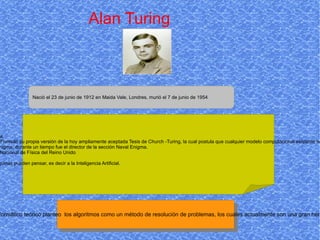 Alan Turing Nació  el 23 de junio de 1912 en Maida Vale, Londres, murió el 7 de junio de 1954  - Es considerado uno de los padres de laCiencia de la computación siendo el precursor de la informática moderna.  - Proporcionó una influyente formalización de los conceptos de algoritmo y computación: la máquina de Turing. - Formuló su propia versión de la hoy ampliamente aceptada Tesis de Church -Turing, la cual postula que cualquier modelo computacional existente tiene las mismas capacidades algorítmicas, o un subconjunto, de las que tiene una máquina de Turing.  - Durante la Segunda Guerra Mundial , trabajó en romper los códigos nazis, particularmente los de la máquina Enigma; durante un tiempo fue el director de la sección Naval Enigma. -  Tras la guerra diseñó uno de los primeros computadores electrónicos programables digitales en el Laboratorio Nacional de Física del Reino Unido - Poco tiempo después construyó otra de las primeras máquinas en la Universidad de Mánchester.  - Entre otras muchas cosas, también contribuyó de forma particular e incluso provocativa al enigma de si las máquinas pueden pensar, es decir a la Inteligencia Artificial. Es importante gracias a que era un informático teórico planteo  los algoritmos como un método de resolución de problemas, los cuales actualmente son una gran herramienta en la informática  