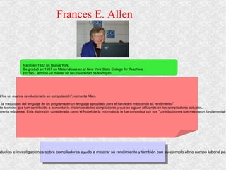 Frances E. Allen  Nació en 1932 en Nueva York.  Se graduó en 1957 en Matemáticas en el  New York State College for Teachers.  E n 1957 terminó un máster en la Universidad de Michigan. - Allen comenzó en la sección de investigación de IBM para enseñar FORTRAN a otros investigadores. “En esa época, el FORTRAN fue un avance revolucionario en computación”, comenta Allen.  - Allen estudió compiladores y sistemas de computación de alto rendimiento.  - Estableció las bases teóricas y prácticas de las técnicas de optimización automática en compiladores, que ella misma define como “la traducción del lenguaje de un programa en un lenguaje apropiado para el hardware mejorando su rendimiento”.  - Desarrolló algoritmos subyacentes que son eficaces para muchos tipos de hardware y en situaciones distintas, y definió una serie de técnicas que han contribuido a aumentar la eficiencia de los compiladores y que se siguen utilizando en los compiladores actuales.  - A principios de 2007 le concedieron el premio A. M. Turing de la ACM, siendo la primera mujer que lo ha recibido en sus más de cuarenta ediciones. Esta distinción, considerada como el Nobel de la Informática, le fue concedida por sus "contribuciones que mejoraron fundamentalmente el rendimiento de los programas de computador y aceleraron el uso de sistemas de computación de alto rendimiento". Es importante porque gracias a sus estudios e investigaciones sobre compiladores ayudo a mejorar su rendimiento y también con su ejemplo abrio campo laboral para las mujeres en esa área 