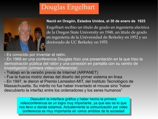Douglas Engelbart Nació en Oregón, Estados Unidos, el 30 de enero de  1925 Engelbart recibio un titulo de grado en ingeniería electrica de la Oregon State University en 1948, un titulo de grado en ingeniería de la Universidad de Berkeley en 1952 y un doctorado de UC Berkeley en 1955. - Es conocido por inventar el ratón. - En 1968 en una conferencia Douglas hizo una presentación en la que hizo la demostración pública del ratón y una conexión en pantalla con su centro de investigación (primera video-conferencia) - Trabajo en la versión previa de Internet (ARPANET) - Fue la fuerza motriz detras del diseño del primer sistema en linea - En 1997, le dieron el Premio Lemeslon-MIT, del Instituto Tecnológico de Massachusetts. Su mérito no fue haber inventado el mouse sino “haber descubierto la interfaz entre los ordenadores y los seres humanos”   