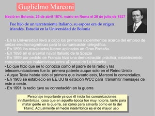 Guglielmo Marconi Nació en Bolonia, 25 de abril 1874, murío en Roma el 20 de julio de 1937 Fue hijo de un terrateniente Italiano, su esposa era de origen irlandés. Estudió en la Universidad de Bolonia   - En la Universidad llevó a cabo los primeros experimentos acerca del empleo de ondas electromagnéticas para la comunicación telegráfica. - En 1896 los resulatados fueron aplicados en Gran Bretaña. - En 1898 en el arsenal naval Italiano de la Spezia - En 1899 por pedido de Francia hizo una demostración práctica, estableciendo conunicaciones inalámbricas entre el  canal de La Mancha - Lo que hizo que se lo conozca como el padre de la radio y las telecomunicaciones fue la  primera patente auque solo en el Reino Unido - Auque Tesla habria sido el primero que invento esto, Marconi lo comercializo. - En 1903 se establecio en EE.UU la estación WCC para  transmitir mensajes de este a oeste. - En 1991 la radio tuvo su connotación en la guerra 